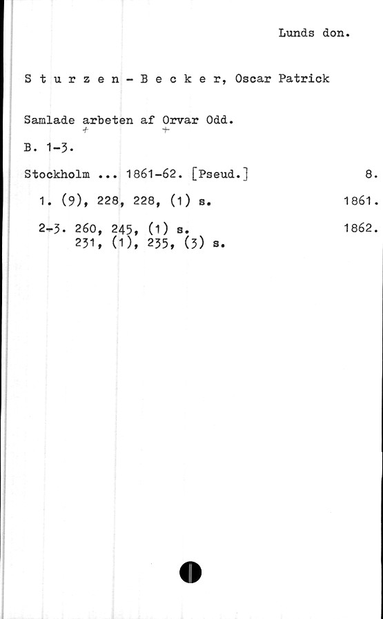  ﻿Lunds don
Sturzen-Becker, Oscar Patrick
Samlade arbeten af Orvar Odd.
B. 1-3.
Stockholm ... 1861-62. [Pseud.]	8
1. (9), 228, 228, (1) s.	1861
2-p3. 260, 245,	(1 ) a.	1862
231, (1), 235, (3) s.